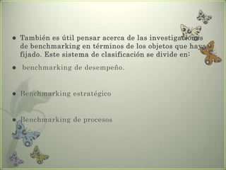  También es útil pensar acerca de las investigaciones
de benchmarking en términos de los objetos que haya
fijado. Este sistema de clasificación se divide en:
 benchmarking de desempeño.
 Benchmarking estratégico
 Benchmarking de procesos
 