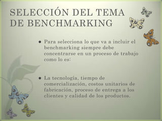 SELECCIÓN DEL TEMA
DE BENCHMARKING
 Para selecciona lo que va a incluir el
benchmarking siempre debe
concentrarse en un proceso de trabajo
como lo es:
 La tecnología, tiempo de
comercialización, costos unitarios de
fabricación, proceso de entrega a los
clientes y calidad de los productos.
 