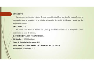 CONCEPTO
Las acciones preferentes dentro de una compañía significan un derecho especial sobre el
patrimonio para su poseedor; y le brindan el derecho de recibir dividendos , antes que los
accionistas comunes.
DESARROLLO:
Se acude a la Bolsa de Valores de Quito, y se oferta acciones de la Compañía Amaro
Corporation al costo de emisión.
DATOS DE ESTADOS FINANCIEROS:
Dividendos = 850.00 dólares
Costo de Emisión las Acciones= 4.00
PRECIO DE LAS ACCIONES EN LA BOLSA DE VALORES:
Precio de las Acciones = 2.75
 
