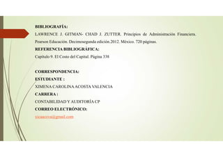 BIBLIOGRAFÍA:
LAWRENCE J. GITMAN- CHAD J. ZUTTER. Principios de Administración Financiera.
Pearson Educación. Decimosegunda edición.2012. México. 720 páginas.
REFERENCIA BIBLIOGRÁFICA:
Capítulo 9. El Costo del Capital. Página 338
CORRESPONDENCIA:
ESTUDIANTE :
XIMENA CAROLINAACOSTA VALENCIA
CARRERA :
CONTABILIDAD Y AUDITORÍA CP
CORREO ELECTRÓNICO:
xicaacova@gmail.com
 