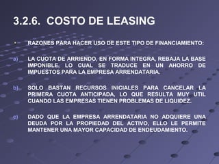 3.2.6. COSTO DE LEASING
RAZONES PARA HACER USO DE ESTE TIPO DE FINANCIAMIENTO:
a) LA CUOTA DE ARRIENDO, EN FORMA INTEGRA, REBAJA LA BASE
IMPONIBLE, LO CUAL SE TRADUCE EN UN AHORRO DE
IMPUESTOS PARA LA EMPRESA ARRENDATARIA.
b) SOLO BASTAN RECURSOS INICIALES PARA CANCELAR LA
PRIMERA CUOTA ANTICIPADA, LO QUE RESULTA MUY UTIL
CUANDO LAS EMPRESAS TIENEN PROBLEMAS DE LIQUIDEZ.
c) DADO QUE LA EMPRESA ARRENDATARIA NO ADQUIERE UNA
DEUDA POR LA PROPIEDAD DEL ACTIVO, ELLO LE PERMITE
MANTENER UNA MAYOR CAPACIDAD DE ENDEUDAMIENTO.
 