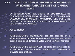 3.2.7. COSTO DE CAPITAL PROMEDIO PONDERADO
(WEIGHTED AVERAGE COST OF CAPITAL)
WACC
LA DETERMINACION DEL COSTO DE OPORTUNIDAD DE
LOS FONDOS INVERTIDOS SE REALIZA A TRAVES DEL
CALCULO DEL PROMEDIO PONDERADO DEL COSTO DE
CAPITAL DE TODAS LAS FUENTES DE FINANCIAMIENTO
QUE UTILIZA LA EMPRESA.
ASI SE TIENEN:
a) PONDERACIONES HISTORICAS: aquellas basadas en la
actual estructura de financiamiento de la empresa, las cuales
pueden estar consideradas a Valor Libros o a Valor Mercado.
b) PONDERACIONES MARGINALES: aquellas que provienen de
la estructura que se espera adoptar para financiar el
proyecto bajo análisis.
 