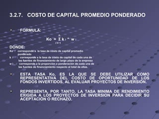 3.2.7. COSTO DE CAPITAL PROMEDIO PONDERADO
FORMULA:
n
Ko = Σ k i * w i
i = 1
DONDE:
Ko : corresponde a la tasa de costo de capital promedio
ponderado
k i : corresponde a la tasa de costo de capital de cada una de
las fuentes de financiamiento de largo plazo de la empresa
w i : corresponde a la proporción o ponderación de cada una de
las fuentes de financiamiento respecto al total de ellas.
ESTA TASA Ko, ES LA QUE SE DEBE UTILIZAR COMO
REPRESENTATIVA DEL COSTO DE OPORTUNIDAD DE LOS
FONDOS INVERTIDOS, AL EVALUAR PROYECTOS DE INVERSIÓN.
REPRESENTA, POR TANTO, LA TASA MINIMA DE RENDIMIENTO
EXIGIDA A LOS PROYECTOS DE INVERSION PARA DECIDIR SU
ACEPTACIÓN O RECHAZO.
 