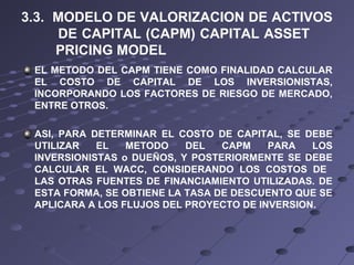 3.3. MODELO DE VALORIZACION DE ACTIVOS
DE CAPITAL (CAPM) CAPITAL ASSET
PRICING MODEL
EL METODO DEL CAPM TIENE COMO FINALIDAD CALCULAR
EL COSTO DE CAPITAL DE LOS INVERSIONISTAS,
INCORPORANDO LOS FACTORES DE RIESGO DE MERCADO,
ENTRE OTROS.
ASI, PARA DETERMINAR EL COSTO DE CAPITAL, SE DEBE
UTILIZAR EL METODO DEL CAPM PARA LOS
INVERSIONISTAS o DUEÑOS, Y POSTERIORMENTE SE DEBE
CALCULAR EL WACC, CONSIDERANDO LOS COSTOS DE
LAS OTRAS FUENTES DE FINANCIAMIENTO UTILIZADAS. DE
ESTA FORMA, SE OBTIENE LA TASA DE DESCUENTO QUE SE
APLICARA A LOS FLUJOS DEL PROYECTO DE INVERSION.
 
