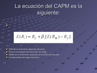 La ecuación del CAPM es laLa ecuación del CAPM es la
siguiente:siguiente:
E(Ri) es el rendimiento esperado del activo.E(Ri) es el rendimiento esperado del activo.
Rf es el rendimiento del activo libre de riesgo.Rf es el rendimiento del activo libre de riesgo.
E(RM) es el rendimiento esperado de la cartera de mercado.E(RM) es el rendimiento esperado de la cartera de mercado.
bi es la medida del riesgo del activo i.bi es la medida del riesgo del activo i.
 