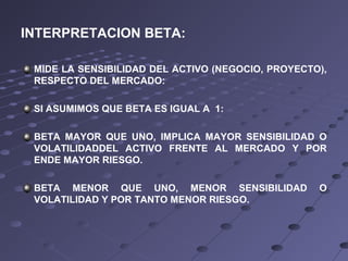 INTERPRETACION BETA:
MIDE LA SENSIBILIDAD DEL ACTIVO (NEGOCIO, PROYECTO),
RESPECTO DEL MERCADO:
SI ASUMIMOS QUE BETA ES IGUAL A 1:
BETA MAYOR QUE UNO, IMPLICA MAYOR SENSIBILIDAD O
VOLATILIDADDEL ACTIVO FRENTE AL MERCADO Y POR
ENDE MAYOR RIESGO.
BETA MENOR QUE UNO, MENOR SENSIBILIDAD O
VOLATILIDAD Y POR TANTO MENOR RIESGO.
 