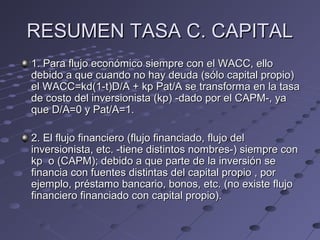RESUMEN TASA C. CAPITALRESUMEN TASA C. CAPITAL
1. Para flujo económico siempre con el WACC, ello1. Para flujo económico siempre con el WACC, ello
debido a que cuando no hay deuda (sólo capital propio)debido a que cuando no hay deuda (sólo capital propio)
el WACC=kd(1-t)D/A + kp Pat/A se transforma en la tasael WACC=kd(1-t)D/A + kp Pat/A se transforma en la tasa
de costo del inversionista (kp) -dado por el CAPM-, yade costo del inversionista (kp) -dado por el CAPM-, ya
que D/A=0 y Pat/A=1.que D/A=0 y Pat/A=1.
2. El flujo financiero (flujo financiado, flujo del2. El flujo financiero (flujo financiado, flujo del
inversionista, etc. -tiene distintos nombres-) siempre coninversionista, etc. -tiene distintos nombres-) siempre con
kp o (CAPM); debido a que parte de la inversión sekp o (CAPM); debido a que parte de la inversión se
financia con fuentes distintas del capital propio , porfinancia con fuentes distintas del capital propio , por
ejemplo, préstamo bancario, bonos, etc. (no existe flujoejemplo, préstamo bancario, bonos, etc. (no existe flujo
financiero financiado con capital propio).financiero financiado con capital propio).
 