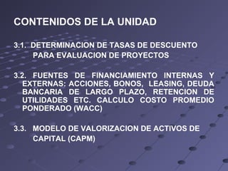 CONTENIDOS DE LA UNIDAD
3.1. DETERMINACION DE TASAS DE DESCUENTO
PARA EVALUACION DE PROYECTOS
3.2. FUENTES DE FINANCIAMIENTO INTERNAS Y
EXTERNAS: ACCIONES, BONOS, LEASING, DEUDA
BANCARIA DE LARGO PLAZO, RETENCION DE
UTILIDADES ETC. CALCULO COSTO PROMEDIO
PONDERADO (WACC)
3.3. MODELO DE VALORIZACION DE ACTIVOS DE
CAPITAL (CAPM)
 