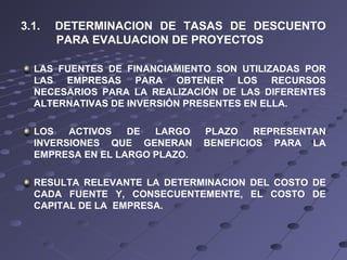 3.1. DETERMINACION DE TASAS DE DESCUENTO
PARA EVALUACION DE PROYECTOS
LAS FUENTES DE FINANCIAMIENTO SON UTILIZADAS POR
LAS EMPRESAS PARA OBTENER LOS RECURSOS
NECESARIOS PARA LA REALIZACIÓN DE LAS DIFERENTES
ALTERNATIVAS DE INVERSIÓN PRESENTES EN ELLA.
LOS ACTIVOS DE LARGO PLAZO REPRESENTAN
INVERSIONES QUE GENERAN BENEFICIOS PARA LA
EMPRESA EN EL LARGO PLAZO.
RESULTA RELEVANTE LA DETERMINACION DEL COSTO DE
CADA FUENTE Y, CONSECUENTEMENTE, EL COSTO DE
CAPITAL DE LA EMPRESA.
 