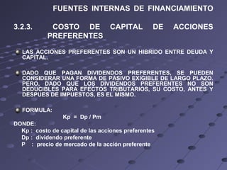 FUENTES INTERNAS DE FINANCIAMIENTO
3.2.3. COSTO DE CAPITAL DE ACCIONES
PREFERENTES
LAS ACCIONES PREFERENTES SON UN HIBRIDO ENTRE DEUDA Y
CAPITAL.
DADO QUE PAGAN DIVIDENDOS PREFERENTES, SE PUEDEN
CONSIDERAR UNA FORMA DE PASIVO EXIGIBLE DE LARGO PLAZO.
PERO, DADO QUE LOS DIVIDENDOS PREFERENTES NO SON
DEDUCIBLES PARA EFECTOS TRIBUTARIOS, SU COSTO, ANTES Y
DESPUES DE IMPUESTOS, ES EL MISMO.
FORMULA:
Kp = Dp / Pm
DONDE:
Kp : costo de capital de las acciones preferentes
Dp : dividendo preferente
P : precio de mercado de la acción preferente
 