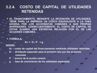 3.2.4. COSTO DE CAPITAL DE UTILIDADES
RETENIDAS
EL FINANCIAMIENTO, MEDIANTE LA RETENCIÓN DE UTILIDADES,
TIENE PARA LA EMPRESA UN COSTO EQUIVALENTE A LA TASA
EXIGIDA POR LOS ACCIONISTAS COMUNES A SUS PROPIAS
INVERSIONES. CONSECUENTEMENTE, EL COSTO DE CAPITAL DE
ESTAS GUARDA UNA ESTRECHA RELACIÓN CON EL DE LAS
ACCIONES COMUNES.
FORMULA:
Kr = D1 / P + g
DONDE:
Kr : costo de capital del financiamiento mediante utilidades retenidas
D1 : dividendo esperado para el próximo año por las acciones
comunes
P : precio de la acción común
g : tasa de crecimiento de las utilidades esperadas
 