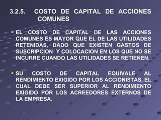 3.2.5. COSTO DE CAPITAL DE ACCIONES
COMUNES
EL COSTO DE CAPITAL DE LAS ACCIONES
COMUNES ES MAYOR QUE EL DE LAS UTILIDADES
RETENIDAS, DADO QUE EXISTEN GASTOS DE
SUSCRIPCION Y COLOCACION EN LOS QUE NO SE
INCURRE CUANDO LAS UTILIDADES SE RETIENEN.
SU COSTO DE CAPITAL EQUIVALE AL
RENDIMIENTO EXIGIDO POR LOS ACCIONISTAS, EL
CUAL DEBE SER SUPERIOR AL RENDIMIENTO
EXIGIDO POR LOS ACREEDORES EXTERNOS DE
LA EMPRESA.
 