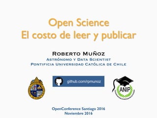 OpenConference Santiago 2016
Noviembre 2016
Open Science
El costo de leer y publicar
Roberto Muñoz
Astrónomo y Data Scientist
Pontificia Universidad Católica de Chile
github.com/rpmunoz
 