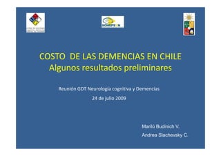 COSTO  DE LAS DEMENCIAS EN CHILE
  Algunos resultados preliminares

    Reunión GDT Neurología cognitiva y Demencias
                  24 de julio 2009




                                        Marilú Budinich V.
                                        Andrea Slachevsky C.
 