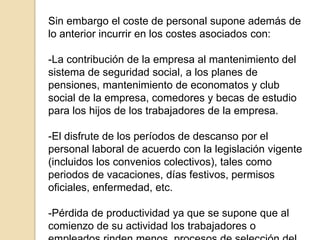Sin embargo el coste de personal supone además de lo anterior incurrir en los costes asociados con:-La contribución de la empresa al mantenimiento del sistema de seguridad social, a los planes de pensiones, mantenimiento de economatos y club social de la empresa, comedores y becas de estudio para los hijos de los trabajadores de la empresa.-El disfrute de los períodos de descanso por el personal laboral de acuerdo con la legislación vigente (incluidos los convenios colectivos), tales como periodos de vacaciones, días festivos, permisos oficiales, enfermedad, etc.-Pérdida de productividad ya que se supone que al comienzo de su actividad los trabajadores o empleados rinden menos, procesos de selección del personal, etc.