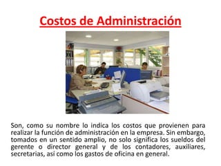 Costos de AdministraciónSon, como su nombre lo indica los costos que provienen para realizar la función de administración en la empresa. Sin embargo, tomados en un sentido amplio, no solo significa los sueldos del gerente o director general y de los contadores, auxiliares, secretarias, así como los gastos de oficina en general. 