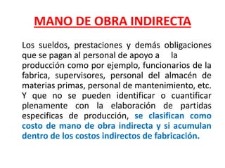 MANO DE OBRA INDIRECTA    Los sueldos, prestaciones y demás obligaciones que se pagan al personal de apoyo a	la producción como por ejemplo, funcionarios de la fabrica, supervisores, personal del almacén de materias primas, personal de mantenimiento, etc. Y que no se pueden identificar o cuantificar plenamente con la elaboración de partidas especificas de producción, se clasifican como costo de mano de obra indirecta y si acumulan dentro de los costos indirectos de fabricación.