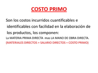 COSTO PRIMOSon los costos incurridos cuantificables e identificables con facilidad en la elaboración de los productos, los componen:La MATERIA PRIMA DIRECTA  mas LA MANO DE OBRA DIRECTA.(MATERIALES DIRECTOS + SALARIO DIRECTOS = COSTO PRIMO)