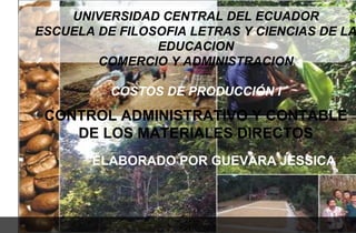 UNIVERSIDAD CENTRAL DEL ECUADOR
ESCUELA DE FILOSOFIA LETRAS Y CIENCIAS DE LA
                EDUCACION
        COMERCIO Y ADMINISTRACION

          COSTOS DE PRODUCCIÓN I
 CONTROL ADMINISTRATIVO Y CONTABLE
    DE LOS MATERIALES DIRECTOS
       ELABORADO POR GUEVARA JESSICA
 