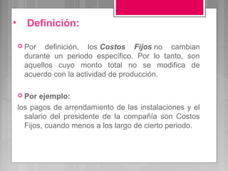 •     Definición:

     Por  definición, los Costos Fijos no cambian
     durante un periodo específico. Por lo tanto, son
     aquellos cuyo monto total no se modifica de
     acuerdo con la actividad de producción.

     Por  ejemplo:
    los pagos de arrendamiento de las instalaciones y el
      salario del presidente de la compañía son Costos
      Fijos, cuando menos a los largo de cierto periodo.
 
