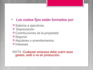 • Los costos fijos están formados por:
 Salarios a ejecutivos.
 Depreciación
 Contribuciones de la propiedad:
 Seguros
 Alquileres o arrendamientos
 Intereses


NOTA :Cualquier empresa debe cubrir esos
 gastos, esté o no en producción.
 