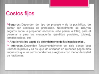 Costos fijos
Seguros:   Dependen del tipo de proceso y de la posibilidad de
contar con servicios de protección. Normalmente se incluyen
seguros sobre la propiedad (incendio, robo parcial o total), para el
personal y para las mercaderías (pérdidas parciales, totales),
jornales caídos, etc.
 Alquileres: los pagos de arrendamiento de las instalaciones .
 Intereses. Dependen fundamentalmente del sitio donde está
ubicada la planta y es así que las ubicadas en ciudades pagan más
impuestos que las correspondientes a regiones con menor densidad
de habitantes.
 