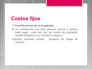 Costos fijos
 Contribuciones de la propiedad.
Es la contribución que toda persona natural o jurídica
  debe pagar cada año por ser dueña de propiedad
  mueble utilizada en su industria o negocio.
Ejemplo: impuesto predial , impuesto de rodaje de
  vehículo.
 