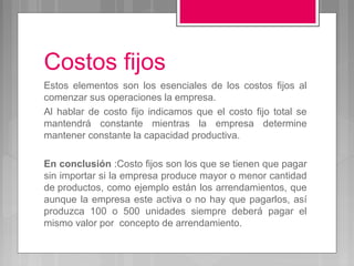 Costos fijos
Estos elementos son los esenciales de los costos fijos al
comenzar sus operaciones la empresa.
Al hablar de costo fijo indicamos que el costo fijo total se
mantendrá constante mientras la empresa determine
mantener constante la capacidad productiva.

En conclusión :Costo fijos son los que se tienen que pagar
sin importar si la empresa produce mayor o menor cantidad
de productos, como ejemplo están los arrendamientos, que
aunque la empresa este activa o no hay que pagarlos, así
produzca 100 o 500 unidades siempre deberá pagar el
mismo valor por concepto de arrendamiento.
 