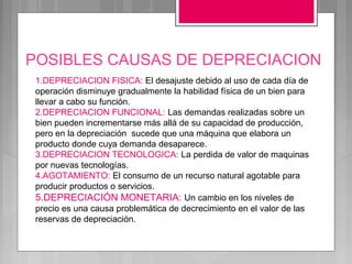POSIBLES CAUSAS DE DEPRECIACION
 1.DEPRECIACION FISICA: El desajuste debido al uso de cada día de
 operación disminuye gradualmente la habilidad física de un bien para
 llevar a cabo su función.
 2.DEPRECIACION FUNCIONAL: Las demandas realizadas sobre un
 bien pueden incrementarse más allá de su capacidad de producción,
 pero en la depreciación sucede que una máquina que elabora un
 producto donde cuya demanda desaparece.
 3.DEPRECIACION TECNOLOGICA: La perdida de valor de maquinas
 por nuevas tecnologías.
 4.AGOTAMIENTO: El consumo de un recurso natural agotable para
 producir productos o servicios.
 5.DEPRECIACIÓN MONETARIA: Un cambio en los niveles de
 precio es una causa problemática de decrecimiento en el valor de las
 reservas de depreciación.
 