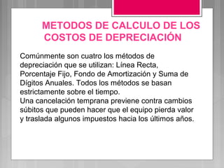 METODOS DE CALCULO DE LOS
      COSTOS DE DEPRECIACIÓN
Comúnmente son cuatro los métodos de
depreciación que se utilizan: Línea Recta,
Porcentaje Fijo, Fondo de Amortización y Suma de
Dígitos Anuales. Todos los métodos se basan
estrictamente sobre el tiempo.
Una cancelación temprana previene contra cambios
súbitos que pueden hacer que el equipo pierda valor
y traslada algunos impuestos hacia los últimos años.
 
