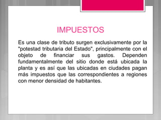 IMPUESTOS
Es una clase de tributo surgen exclusivamente por la
"potestad tributaria del Estado", principalmente con el
objeto de financiar sus gastos. Dependen
fundamentalmente del sitio donde está ubicada la
planta y es así que las ubicadas en ciudades pagan
más impuestos que las correspondientes a regiones
con menor densidad de habitantes.
 