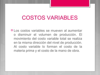 COSTOS VARIABLES

 Los costos variables se mueven al aumentar
 o disminuir el volumen de producción. El
 movimiento del costo variable total se realiza
 en la misma dirección del nivel de producción.
 Al costo variable lo forman el costo de la
 materia prima y el costo de la mano de obra.
 