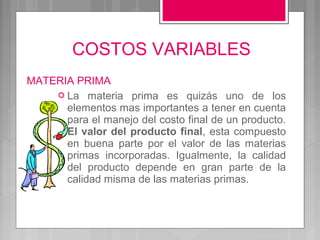 COSTOS VARIABLES
MATERIA PRIMA
     La materia prima es quizás uno de los
      elementos mas importantes a tener en cuenta
      para el manejo del costo final de un producto.
      El valor del producto final, esta compuesto
      en buena parte por el valor de las materias
      primas incorporadas. Igualmente, la calidad
      del producto depende en gran parte de la
      calidad misma de las materias primas.
 
