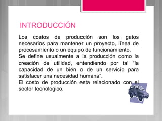 INTRODUCCIÓN
Los costos de producción son los gatos
necesarios para mantener un proyecto, línea de
procesamiento o un equipo de funcionamiento.
Se define usualmente a la producción como la
creación de utilidad, entendiendo por tal “la
capacidad de un bien o de un servicio para
satisfacer una necesidad humana”.
El costo de producción esta relacionado con el
sector tecnológico.
 