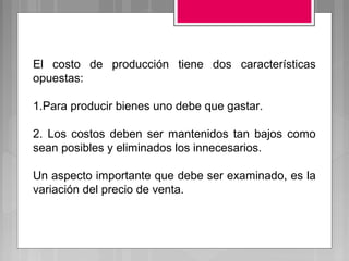 El costo de producción tiene dos características
opuestas:

1.Para producir bienes uno debe que gastar.

2. Los costos deben ser mantenidos tan bajos como
sean posibles y eliminados los innecesarios.

Un aspecto importante que debe ser examinado, es la
variación del precio de venta.
 