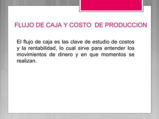 FLUJO DE CAJA Y COSTO DE PRODUCCION

El flujo de caja es las clave de estudio de costos
y la rentabilidad, lo cual sirve para entender los
movimientos de dinero y en que momentos se
realizan.
 