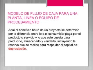 MODELO DE FLUJO DE CAJA PARA UNA
PLANTA, LINEA O EQUIPO DE
PROCESAMIENTO

Aquí el beneficio bruto de un proyecto se determina
por la diferencia entre lo q el consumidor paga por el
producto o servicio y lo que este cuesta para
producirlo, almacenarlo y venderlo, incluyendo la
reserva que se realice para respaldar el capital de
depreciación.
 