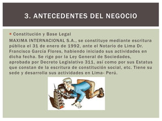  Constitución y Base Legal
MAXIMA INTERNACIONAL S.A., se constituye mediante escritura
pública el 31 de enero de 1992, ante el Notario de Lima Dr.
Francisco García Flores, habiendo iniciado sus actividades en
dicha fecha. Se rige por la Ley General de Sociedades,
aprobada por Decreto Legislativo 311, así como por sus Estatus
que constan de la escritura de constitución social, etc. Tiene su
sede y desarrolla sus actividades en Lima- Perú.
3. ANTECEDENTES DEL NEGOCIO
 