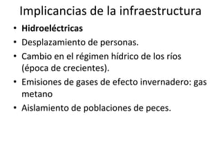 Implicancias	
  de	
  la	
  infraestructura	
  
•  Hidroeléctricas	
  
•  Desplazamiento	
  de	
  personas.	
  
•  Cambio	
  en	
  el	
  régimen	
  hídrico	
  de	
  los	
  ríos	
  
(época	
  de	
  crecientes).	
  
•  Emisiones	
  de	
  gases	
  de	
  efecto	
  invernadero:	
  gas	
  
metano	
  
•  Aislamiento	
  de	
  poblaciones	
  de	
  peces.	
  
 