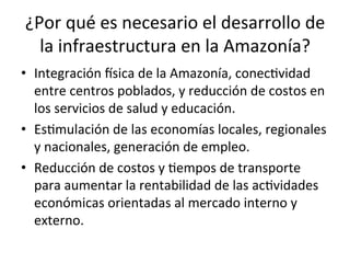 ¿Por	
  qué	
  es	
  necesario	
  el	
  desarrollo	
  de	
  
la	
  infraestructura	
  en	
  la	
  Amazonía?	
  
•  Integración	
  dsica	
  de	
  la	
  Amazonía,	
  conecDvidad	
  
entre	
  centros	
  poblados,	
  y	
  reducción	
  de	
  costos	
  en	
  
los	
  servicios	
  de	
  salud	
  y	
  educación.	
  
•  EsDmulación	
  de	
  las	
  economías	
  locales,	
  regionales	
  
y	
  nacionales,	
  generación	
  de	
  empleo.	
  
•  Reducción	
  de	
  costos	
  y	
  Dempos	
  de	
  transporte	
  
para	
  aumentar	
  la	
  rentabilidad	
  de	
  las	
  acDvidades	
  
económicas	
  orientadas	
  al	
  mercado	
  interno	
  y	
  
externo.	
  
 