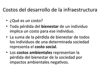Costos	
  del	
  desarrollo	
  de	
  la	
  infraestructura	
  
•  ¿Qué	
  es	
  un	
  costo?	
  
•  Toda	
  pérdida	
  del	
  bienestar	
  de	
  un	
  individuo	
  
implica	
  un	
  costo	
  para	
  ese	
  individuo.	
  
•  La	
  suma	
  de	
  la	
  pérdida	
  de	
  bienestar	
  de	
  todos	
  
los	
  individuos	
  de	
  una	
  determinada	
  sociedad	
  
representa	
  el	
  costo	
  social.	
  
•  Los	
  costos	
  ambientales	
  representan	
  la	
  
pérdida	
  del	
  bienestar	
  de	
  la	
  sociedad	
  por	
  
impactos	
  ambientales	
  negaDvos.	
  
 
