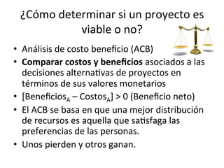 ¿Cómo	
  determinar	
  si	
  un	
  proyecto	
  es	
  
viable	
  o	
  no?	
  
•  Análisis	
  de	
  costo	
  beneﬁcio	
  (ACB)	
  
•  Comparar	
  costos	
  y	
  beneﬁcios	
  asociados	
  a	
  las	
  
decisiones	
  alternaDvas	
  de	
  proyectos	
  en	
  
términos	
  de	
  sus	
  valores	
  monetarios	
  
•  [BeneﬁciosA	
  –	
  CostosA]	
  >	
  0	
  (Beneﬁcio	
  neto)	
  
•  El	
  ACB	
  se	
  basa	
  en	
  que	
  una	
  mejor	
  distribución	
  
de	
  recursos	
  es	
  aquella	
  que	
  saDsfaga	
  las	
  
preferencias	
  de	
  las	
  personas.	
  
•  Unos	
  pierden	
  y	
  otros	
  ganan.	
  
 