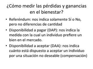 ¿Cómo	
  medir	
  las	
  pérdidas	
  y	
  ganancias	
  
en	
  el	
  bienestar?	
  
•  Referéndum:	
  nos	
  indica	
  solamente	
  Sí	
  o	
  No,	
  
pero	
  no	
  diferencias	
  de	
  canDdad	
  
•  Disponibilidad	
  a	
  pagar	
  (DAP):	
  nos	
  indica	
  la	
  
medida	
  con	
  la	
  cual	
  un	
  individuo	
  preﬁere	
  un	
  
bien	
  en	
  el	
  mercado.	
  
•  Disponibilidad	
  a	
  aceptar	
  (DAA):	
  nos	
  indica	
  
cuánto	
  está	
  dispuesto	
  a	
  aceptar	
  un	
  individuo	
  
por	
  una	
  situación	
  no	
  deseable	
  (compensación)	
  
 