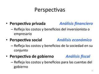 •  Perspec+va	
  privada	
  	
  	
  	
  	
  	
  	
  	
  	
  	
  	
  	
  	
  	
  Análisis	
  ﬁnanciero	
  
– Reﬂeja	
  los	
  costos	
  y	
  beneﬁcios	
  del	
  inversionista	
  o	
  
empresario	
  
•  Perspec+va	
  social	
  	
  	
  	
  	
  	
  	
  	
  	
  	
  	
  	
  	
  	
  	
  Análisis	
  económico	
  
– Reﬂeja	
  los	
  costos	
  y	
  beneﬁcios	
  de	
  la	
  sociedad	
  en	
  su	
  
conjunto	
  
•  Perspec+va	
  de	
  gobierno	
  	
  	
  	
  	
  	
  	
  	
  	
  	
  	
  	
  Análisis	
  ﬁscal	
  
– Reﬂeja	
  los	
  costos	
  y	
  beneﬁcios	
  para	
  las	
  cuentas	
  del	
  
gobierno	
  
22	
  
 