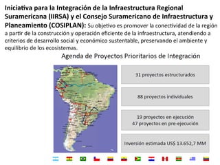 Inicia+va	
  para	
  la	
  Integración	
  de	
  la	
  Infraestructura	
  Regional	
  
Suramericana	
  (IIRSA)	
  y	
  el	
  Consejo	
  Suramericano	
  de	
  Infraestructura	
  y	
  
Planeamiento	
  (COSIPLAN):	
  Su	
  objeDvo	
  es	
  promover	
  la	
  conecDvidad	
  de	
  la	
  región	
  
a	
  parDr	
  de	
  la	
  construcción	
  y	
  operación	
  eﬁciente	
  de	
  la	
  infraestructura,	
  atendiendo	
  a	
  
criterios	
  de	
  desarrollo	
  social	
  y	
  económico	
  sustentable,	
  preservando	
  el	
  ambiente	
  y	
  
equilibrio	
  de	
  los	
  ecosistemas.	
  
 