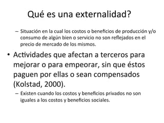 Qué	
  es	
  una	
  externalidad?	
  
–  Situación	
  en	
  la	
  cual	
  los	
  costos	
  o	
  beneﬁcios	
  de	
  producción	
  y/o	
  
consumo	
  de	
  algún	
  bien	
  o	
  servicio	
  no	
  son	
  reﬂejados	
  en	
  el	
  
precio	
  de	
  mercado	
  de	
  los	
  mismos.	
  	
  
•  AcDvidades	
  que	
  afectan	
  a	
  terceros	
  para	
  
mejorar	
  o	
  para	
  empeorar,	
  sin	
  que	
  éstos	
  
paguen	
  por	
  ellas	
  o	
  sean	
  compensados	
  
(Kolstad,	
  2000).	
  	
  
–  Existen	
  cuando	
  los	
  costos	
  y	
  beneﬁcios	
  privados	
  no	
  son	
  
iguales	
  a	
  los	
  costos	
  y	
  beneﬁcios	
  sociales.	
  	
  
 