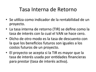 Tasa	
  Interna	
  de	
  Retorno	
  
•  Se	
  uDliza	
  como	
  indicador	
  de	
  la	
  rentabilidad	
  de	
  un	
  
proyecto.	
  
•  La	
  tasa	
  interna	
  de	
  retorno	
  (TIR)	
  se	
  deﬁne	
  como	
  la	
  
tasa	
  de	
  interés	
  con	
  la	
  cual	
  el	
  VAN	
  se	
  hace	
  cero.	
  
•  Dicho	
  de	
  otro	
  modo	
  es	
  la	
  tasa	
  de	
  descuento	
  con	
  
la	
  que	
  los	
  beneﬁcios	
  futuros	
  son	
  iguales	
  a	
  los	
  
costos	
  futuros	
  de	
  un	
  proyecto.	
  
•  El	
  proyecto	
  se	
  acepta	
  si	
  la	
  TIR	
  es	
  mayor	
  que	
  la	
  
tasa	
  de	
  interés	
  usada	
  por	
  enDdades	
  ﬁnancieras	
  
para	
  prestar	
  (tasa	
  de	
  interés	
  acDva).	
  
 