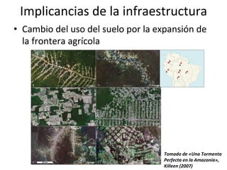 Implicancias	
  de	
  la	
  infraestructura	
  
•  Cambio	
  del	
  uso	
  del	
  suelo	
  por	
  la	
  expansión	
  de	
  
la	
  frontera	
  agrícola	
  
Tomado	
  de	
  «Una	
  Tormenta	
  
Perfecta	
  en	
  la	
  Amazonía»,	
  
Killeen	
  (2007)	
  
 