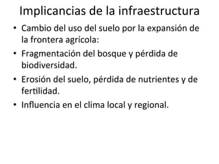 Implicancias	
  de	
  la	
  infraestructura	
  
•  Cambio	
  del	
  uso	
  del	
  suelo	
  por	
  la	
  expansión	
  de	
  
la	
  frontera	
  agrícola:	
  
•  Fragmentación	
  del	
  bosque	
  y	
  pérdida	
  de	
  
biodiversidad.	
  
•  Erosión	
  del	
  suelo,	
  pérdida	
  de	
  nutrientes	
  y	
  de	
  
ferDlidad.	
  
•  Inﬂuencia	
  en	
  el	
  clima	
  local	
  y	
  regional.	
  
 