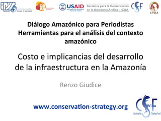 Costo	
  e	
  implicancias	
  del	
  desarrollo	
  
de	
  la	
  infraestructura	
  en	
  la	
  Amazonía	
  
Renzo	
  Giudice	
  
www.conserva+on-­‐strategy.org	
  
Diálogo	
  Amazónico	
  para	
  Periodistas	
  
Herramientas	
  para	
  el	
  análisis	
  del	
  contexto	
  
amazónico	
  
 